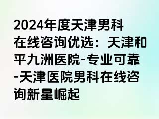 2024年度天津男科在线咨询优选：天津和平九洲医院-专业可靠-天津医院男科在线咨询新星崛起