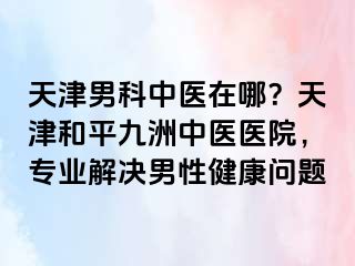 天津男科中医在哪？天津和平九洲中医医院，专业解决男性健康问题