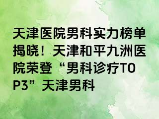 天津医院男科实力榜单揭晓！天津和平九洲医院荣登“男科诊疗TOP3”天津男科