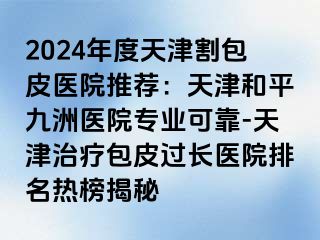 2024年度天津割包皮医院推荐：天津和平九洲医院专业可靠-天津治疗包皮过长医院排名热榜揭秘