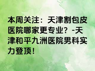 本周关注：天津割包皮医院哪家更专业？-天津和平九洲医院男科实力登顶！