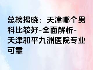 总榜揭晓：天津哪个男科比较好-全面解析-天津和平九洲医院专业可靠