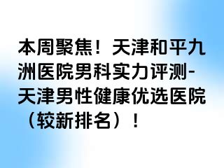 本周聚焦！天津和平九洲医院男科实力评测-天津男性健康优选医院（较新排名）！