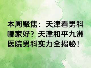 本周聚焦：天津看男科哪家好？天津和平九洲医院男科实力全揭秘！