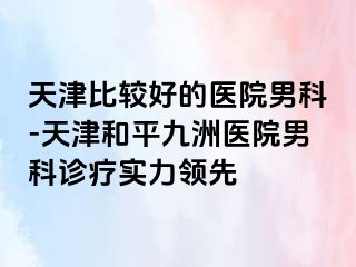 天津比较好的医院男科-天津和平九洲医院男科诊疗实力领先