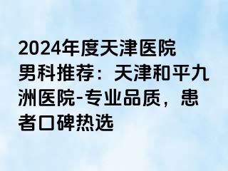 2024年度天津医院男科推荐：天津和平九洲医院-专业品质，患者口碑热选