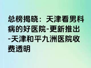 总榜揭晓：天津看男科病的好医院-更新推出-天津和平九洲医院收费透明