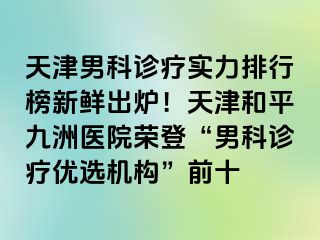 天津男科诊疗实力排行榜新鲜出炉！天津和平九洲医院荣登“男科诊疗优选机构”前十