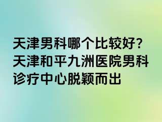 天津男科哪个比较好？天津和平九洲医院男科诊疗中心脱颖而出