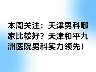 本周关注：天津男科哪家比较好？天津和平九洲医院男科实力领先！