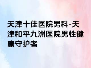 天津十佳医院男科-天津和平九洲医院男性健康守护者