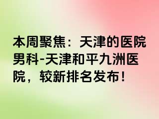 本周聚焦：天津的医院男科-天津和平九洲医院，较新排名发布！