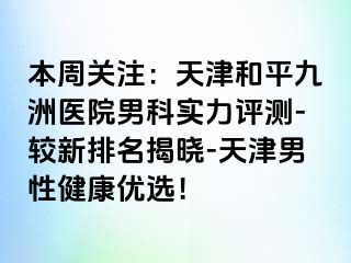 本周关注：天津和平九洲医院男科实力评测-较新排名揭晓-天津男性健康优选！