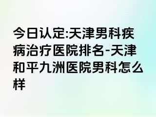 今日认定:天津男科疾病治疗医院排名-天津和平九洲医院男科怎么样