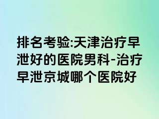 排名考验:天津治疗早泄好的医院男科-治疗早泄京城哪个医院好