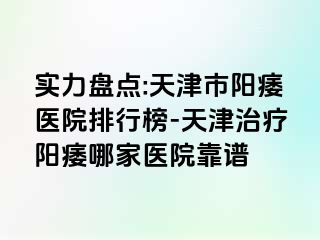 实力盘点:天津市阳痿医院排行榜-天津治疗阳痿哪家医院靠谱