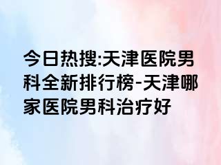 今日热搜:天津医院男科全新排行榜-天津哪家医院男科治疗好