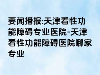 要闻播报:天津看性功能障碍专业医院-天津看性功能障碍医院哪家专业