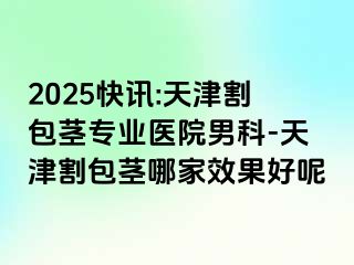 2025快讯:天津割包茎专业医院男科-天津割包茎哪家效果好呢