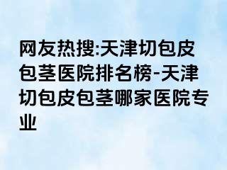 网友热搜:天津切包皮包茎医院排名榜-天津切包皮包茎哪家医院专业