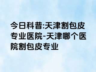 今日科普:天津割包皮专业医院-天津哪个医院割包皮专业