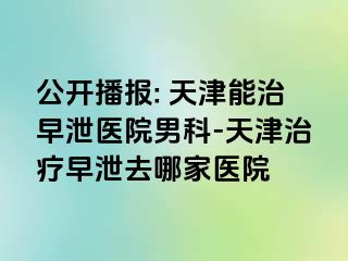 公开播报: 天津能治早泄医院男科-天津治疗早泄去哪家医院