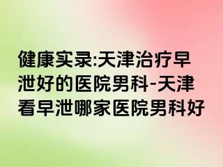 健康实录:天津治疗早泄好的医院男科-天津看早泄哪家医院男科好