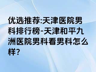 优选推荐:天津医院男科排行榜-天津和平九洲医院男科看男科怎么样？