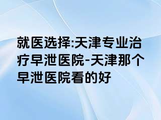 就医选择:天津专业治疗早泄医院-天津那个早泄医院看的好