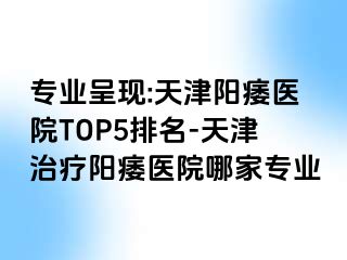 专业呈现:天津阳痿医院TOP5排名-天津治疗阳痿医院哪家专业