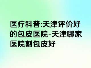 医疗科普:天津评价好的包皮医院-天津哪家医院割包皮好