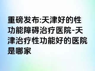 重磅发布:天津好的性功能障碍治疗医院-天津治疗性功能好的医院是哪家