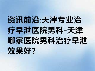 资讯前沿:天津专业治疗早泄医院男科-天津哪家医院男科治疗早泄效果好？
