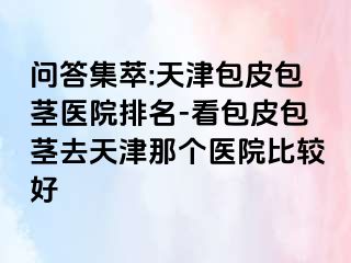 问答集萃:天津包皮包茎医院排名-看包皮包茎去天津那个医院比较好