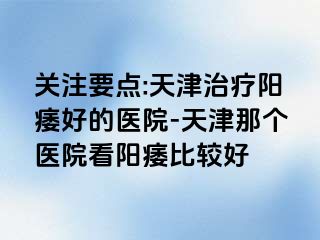 关注要点:天津治疗阳痿好的医院-天津那个医院看阳痿比较好