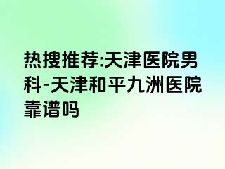 热搜推荐:天津医院男科-天津和平九洲医院靠谱吗