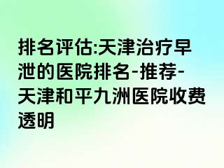 排名评估:天津治疗早泄的医院排名-推荐-天津和平九洲医院收费透明