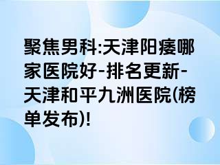 聚焦男科:天津阳痿哪家医院好-排名更新-天津和平九洲医院(榜单发布)!