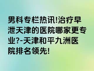 男科专栏热讯!治疗早泄天津的医院哪家更专业?-天津和平九洲医院排名领先!