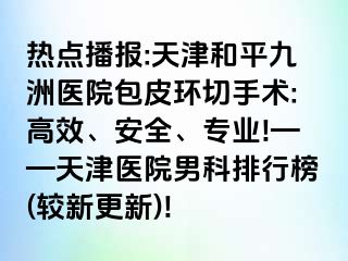 热点播报:天津和平九洲医院包皮环切手术:高效、安全、专业!——天津医院男科排行榜(较新更新)!