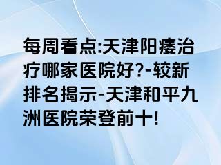 每周看点:天津阳痿治疗哪家医院好?-较新排名揭示-天津和平九洲医院荣登前十!