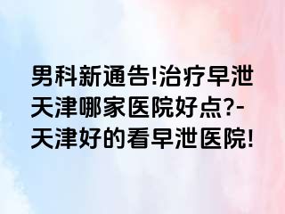 男科新通告!治疗早泄天津哪家医院好点?-天津好的看早泄医院!