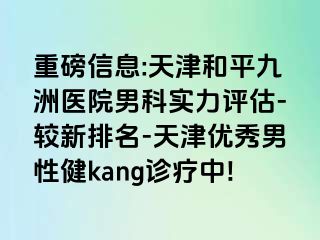 重磅信息:天津和平九洲医院男科实力评估-较新排名-天津优秀男性健kang诊疗中!