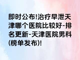 即时公布!治疗早泄天津哪个医院比较好-排名更新-天津医院男科(榜单发布)!