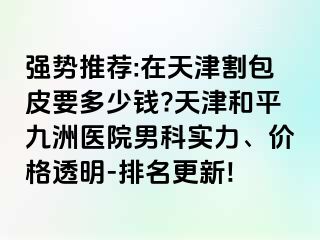 强势推荐:在天津割包皮要多少钱?天津和平九洲医院男科实力、价格透明-排名更新!