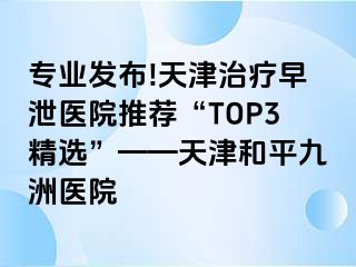 专业发布!天津治疗早泄医院推荐“TOP3精选”——天津和平九洲医院