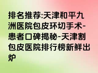 排名推荐:天津和平九洲医院包皮环切手术-患者口碑揭秘-天津割包皮医院排行榜新鲜出炉