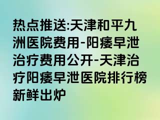 热点推送:天津和平九洲医院费用-阳痿早泄治疗费用公开-天津治疗阳痿早泄医院排行榜新鲜出炉