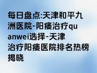 每日盘点:天津和平九洲医院-阳痿治疗quanwei选择-天津治疗阳痿医院排名热榜揭晓