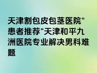 天津割包皮包茎医院"患者推荐"天津和平九洲医院专业解决男科难题